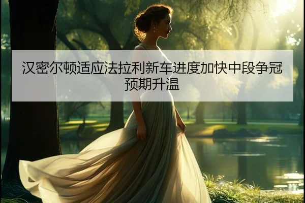 汉密尔顿适应法拉利新车进度加快中段争冠预期升温