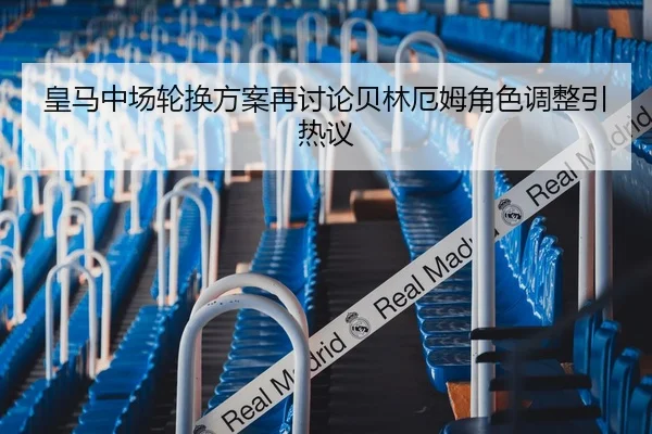 皇马中场轮换方案再讨论贝林厄姆角色调整引热议