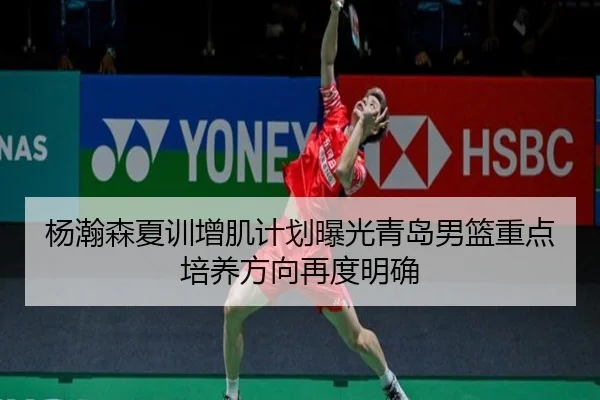 杨瀚森夏训增肌计划曝光青岛男篮重点培养方向再度明确