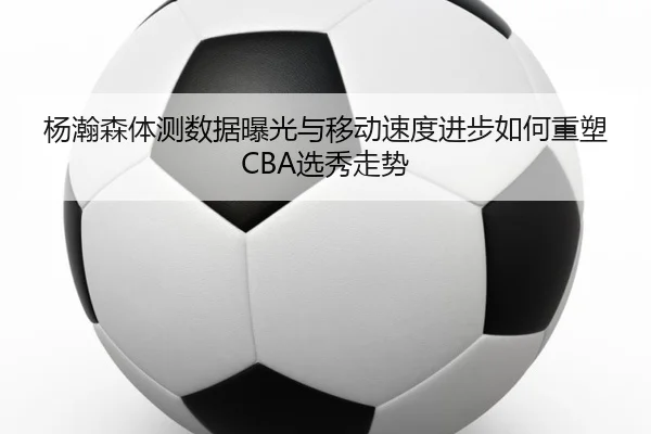 杨瀚森体测数据曝光与移动速度进步如何重塑CBA选秀走势